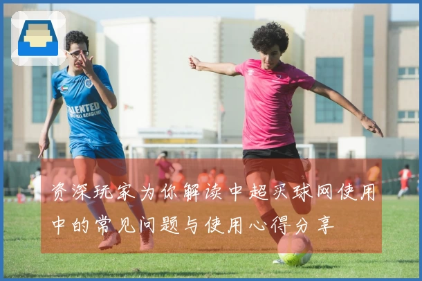 资深玩家为你解读中超买球网使用中的常见问题与使用心得分享