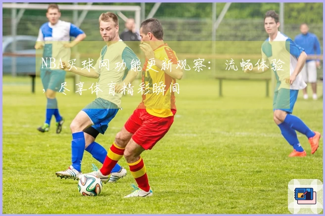 NBA买球网功能更新观察：流畅体验，尽享体育精彩瞬间